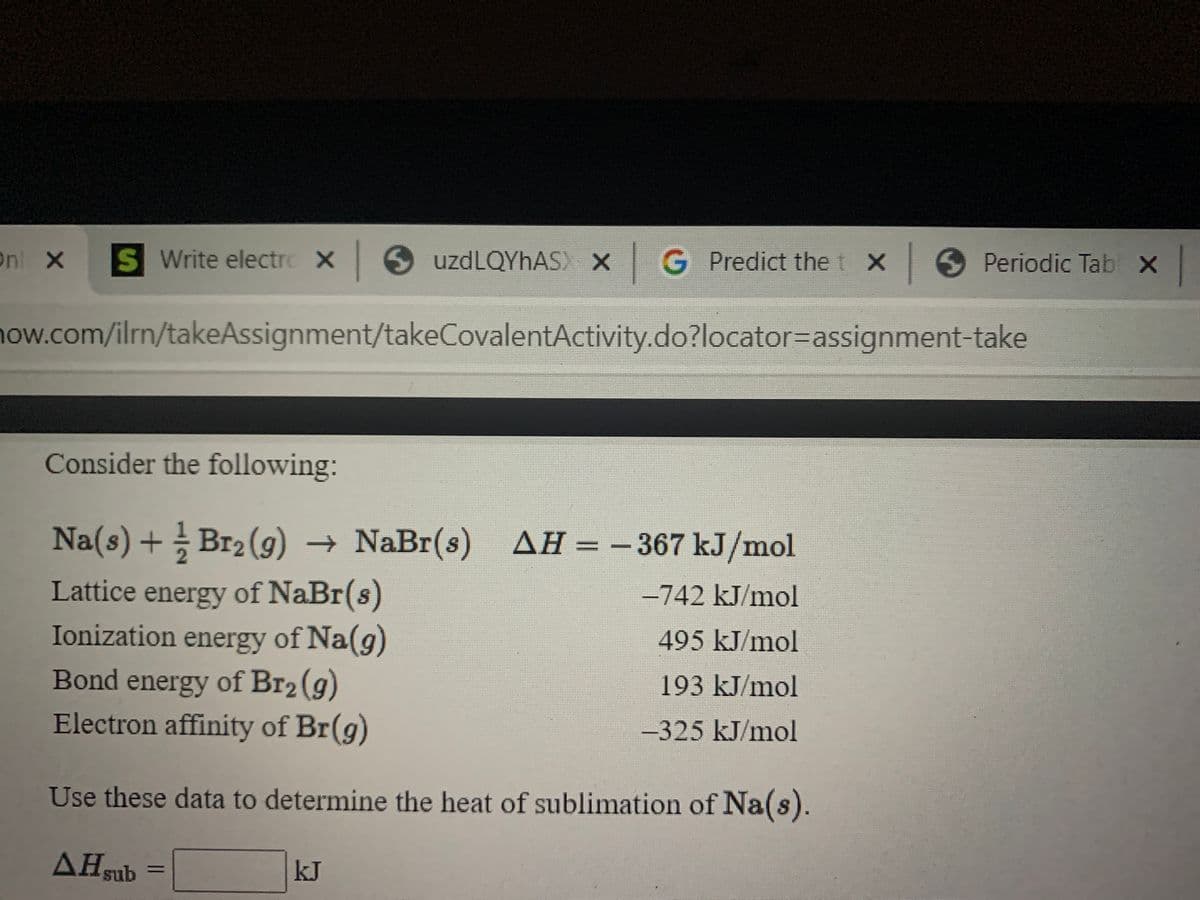 Onl X
S Write electro X 6 uzdLQYhAS X G Predict the t X
X Periodic Tab X
how.com/ilrn/takeAssignment/takeCovalentActivity.do?locator=Dassignment-take
Consider the following:
Na(s) + Br2 (g) → NaBr(s) AH = -367 kJ/mol
%3D
Lattice energy of NaBr(s)
Ionization energy of Na(g)
Bond energy of Br2 (g)
Electron affinity of Br(g)
-742 kJ/mol
495KJ/mol
193 kJ/mol
-325 kJ/mol
Use these data to determine the heat of sublimation of Na(s).
AHsub
kJ
