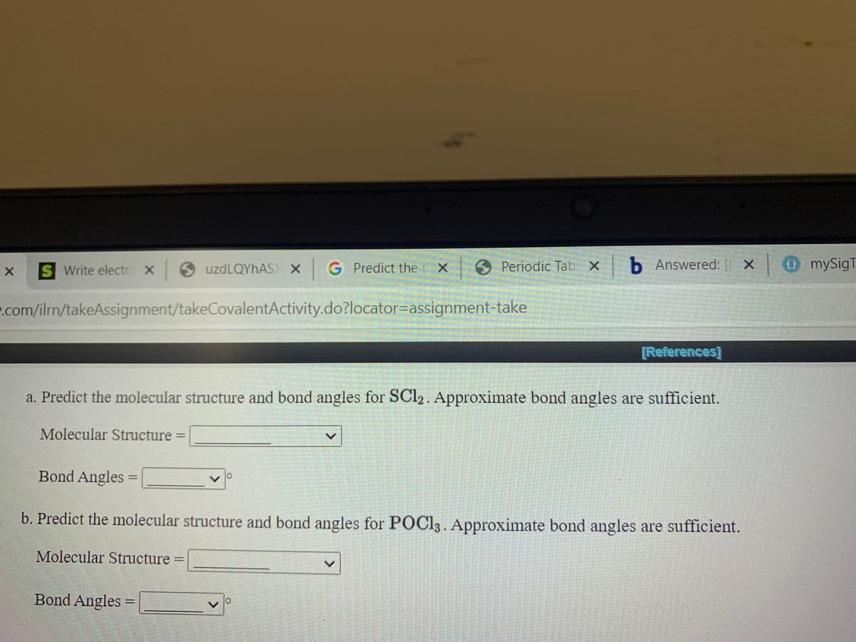 S Write electro X uzdLQYhAS X
G Predict the
Periodic Tab X
b Answered: [ X
OmySigT
.com/ilrn/takeAssignment/takeCovalentActivity.do?locator=Dassignment-take
[References]
a. Predict the molecular structure and bond angles for SC12. Approximate bond angles are sufficient.
Molecular Structure
%3D
Bond Angles =
%3D
b. Predict the molecular structure and bond angles for POCI3. Approximate bond angles are sufficient.
Molecular Structure =
%3D
Bond Angles =
