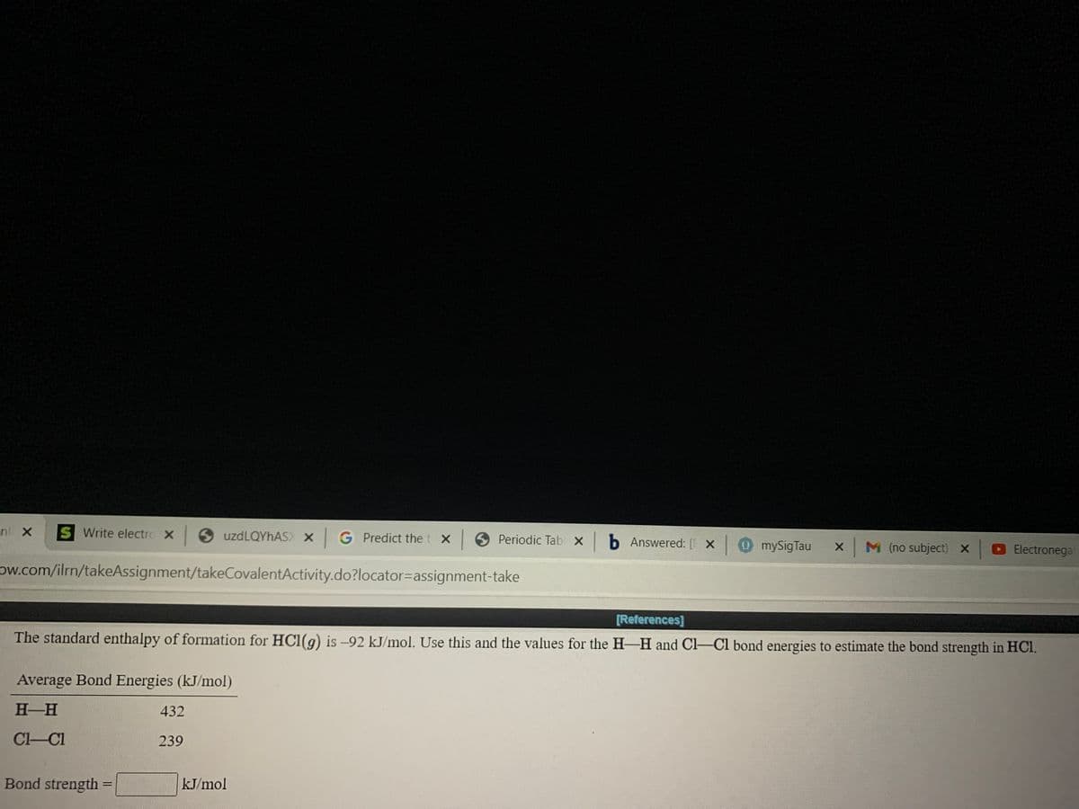 nl X
S Write electro X
9 uzdLQYhAS) X GPredict the t X
Periodic Tab X b Answered: [ X
0mySigTau
x M (no subject) x Electronega
ow.com/ilrn/takeAssignment/takeCovalentActivity.do?locator=Dassignment-take
[References]
The standard enthalpy of formation for HCI(g) is -92 kJ/mol. Use this and the values for the H-H and Cl-Cl bond energies to estimate the bond strength in HCI.
Average Bond Energies (kJ/mol)
H H
432
Cl-Cl
239
Bond strength =
kJ/mol
