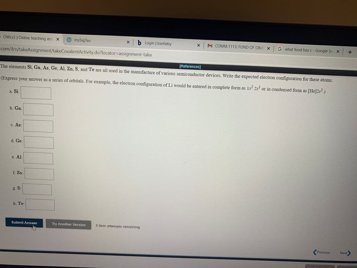 -OWLV2 | Online teaching and X
mySigTau
x b Login bartleby
x M COMM.1113: FUND OF ORA X G what food has c - Google Se X +
com/ilrn/takeAssignment/takeCovalentActivity.do?locator%=Dassignment-take
The elements Si, Ga, As, Ge, Al, Zn, S, and Te are all used in the manufacture of various semiconductor devices. Write the expected electron configuration for these atoms.
[References]
(Express your answer as a series of orbitals. For example, the electron configuration of Li would be entered in complete form as 1s 2s or in condensed form as [He]2s.)
a. Si:
b. Ga:
с. As:
d. Ge:
e. Al:
f. Zn:
g. S:
h. Te:
Submit Answer
Try Another Version
3 item attempts remaining
Previous
Next
Email
