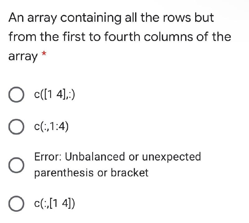 An array containing all the rows but
from the first to fourth columns of the
array
O c([1 4],;)
O c(;,1:4)
Error: Unbalanced or unexpected
parenthesis or bracket
c(;,[1 4])
