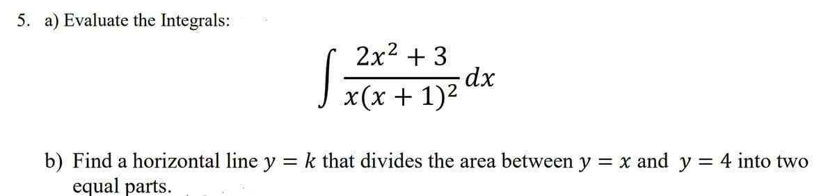 5. a) Evaluate the Integrals:
2х2 + 3
dx
x (х + 1)2
b) Find a horizontal line y = k that divides the area between y = x and y = 4 into two
equal parts.
