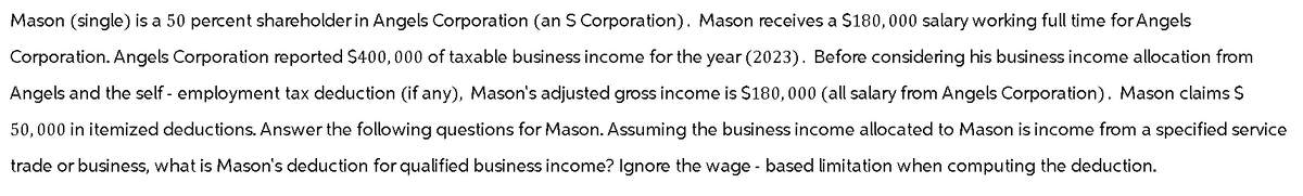 Mason (single) is a 50 percent shareholder in Angels Corporation (an S Corporation). Mason receives a $180,000 salary working full time for Angels
Corporation. Angels Corporation reported $400,000 of taxable business income for the year (2023). Before considering his business income allocation from
Angels and the self-employment tax deduction (if any), Mason's adjusted gross income is $180,000 (all salary from Angels Corporation). Mason claims S
50,000 in itemized deductions. Answer the following questions for Mason. Assuming the business income allocated to Mason is income from a specified service
trade or business, what is Mason's deduction for qualified business income? Ignore the wage-based limitation when computing the deduction.