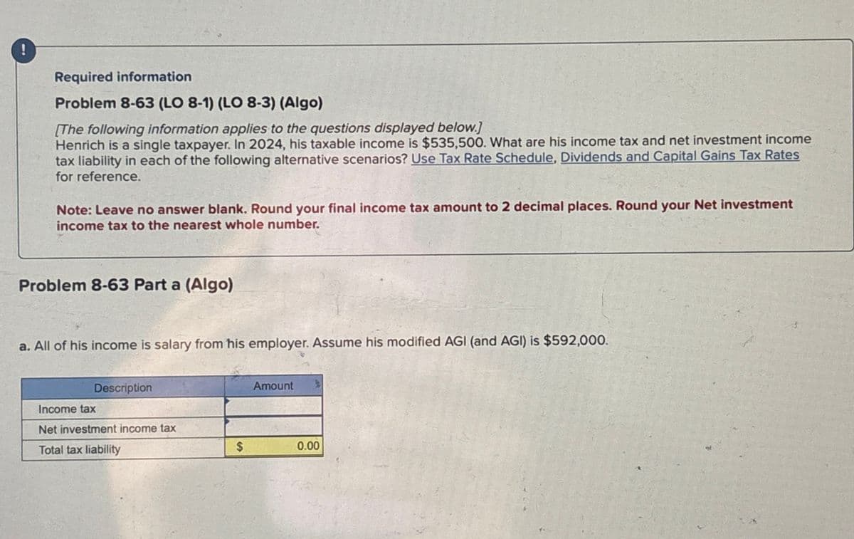 !
Required information
Problem 8-63 (LO 8-1) (LO 8-3) (Algo)
[The following information applies to the questions displayed below.]
Henrich is a single taxpayer. In 2024, his taxable income is $535,500. What are his income tax and net investment income
tax liability in each of the following alternative scenarios? Use Tax Rate Schedule, Dividends and Capital Gains Tax Rates
for reference.
Note: Leave no answer blank. Round your final income tax amount to 2 decimal places. Round your Net investment
income tax to the nearest whole number.
Problem 8-63 Part a (Algo)
a. All of his income is salary from his employer. Assume his modified AGI (and AGI) is $592,000.
Description
Income tax
Net investment income tax
Total tax liability
Amount
$
0.00