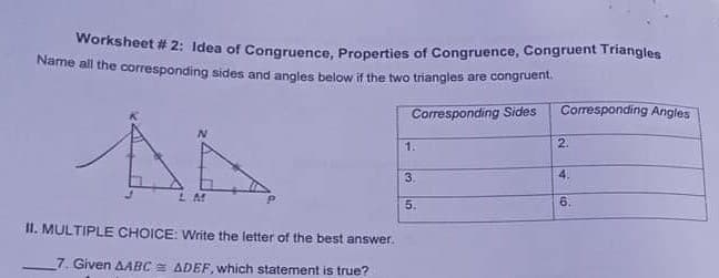 Worksheet # 2: Idea of Congruence, Properties of Congruence, Congruent Triangles
Name all the corresponding sides and anoles below if the two triangles are congruent
Corresponding Sides
Corresponding Angles
1.
2.
3.
4.
5.
6.
II. MULTIPLE CHOICE: Write the letter of the best answer.
7. Given AABC ADEF, which statement is true?
