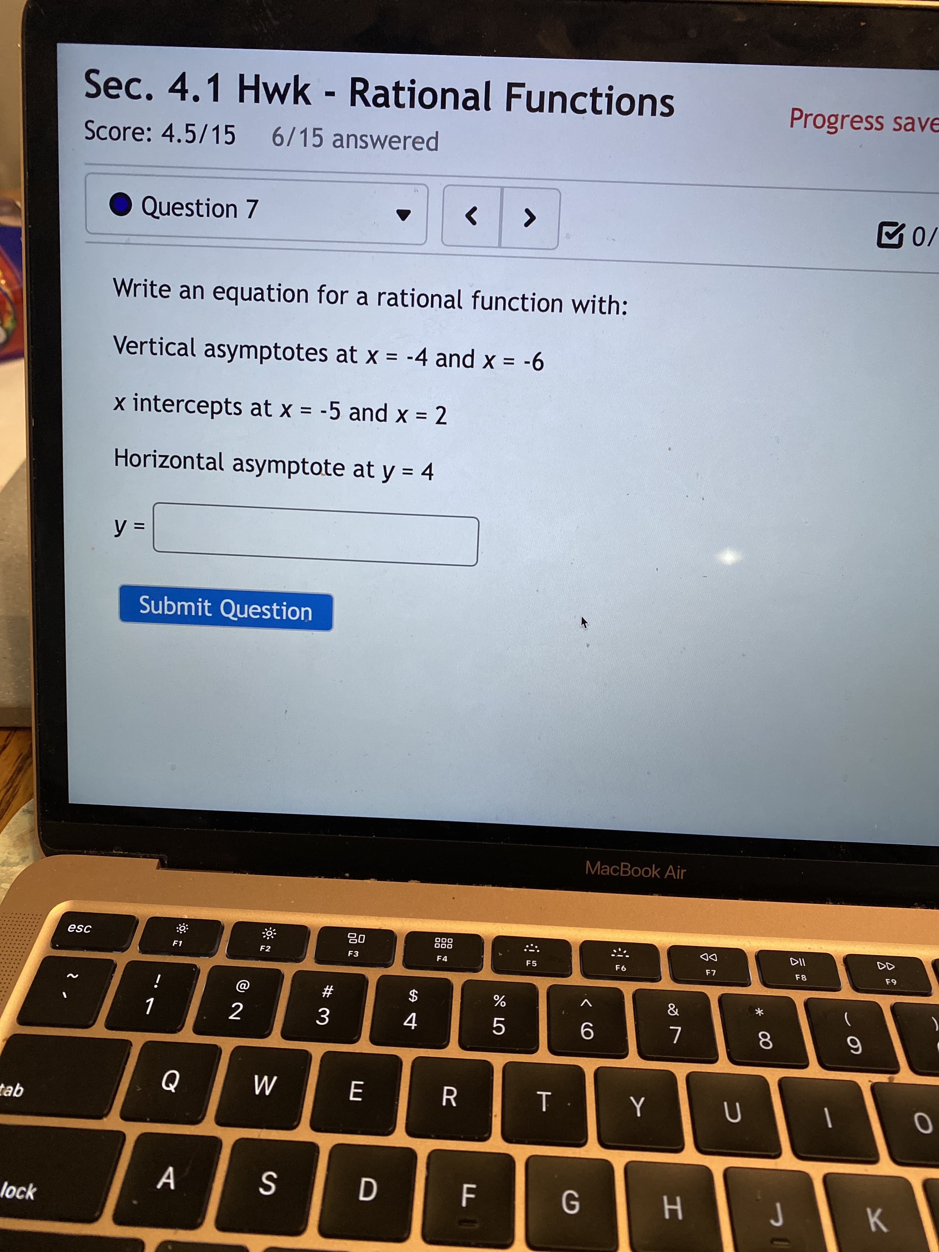 云2
* 00
D
II
Sec. 4.1 Hwk - Rational Functions
Progress save
Score: 4.5/15 6/15 answered
Question 7
<>
Write an equation for a rational function with:
Vertical asymptotes at x = -4 and x = -6
%D
%3D
x intercepts at x = -5 and x = 2
Horizontal asymptote at y = 4
Submit Question
MacBook Air
000
000
DD
F7
esc
F1
F2
F3
F4
F5
F9
#3
2
5.
tab
A
lock
H.
K.
