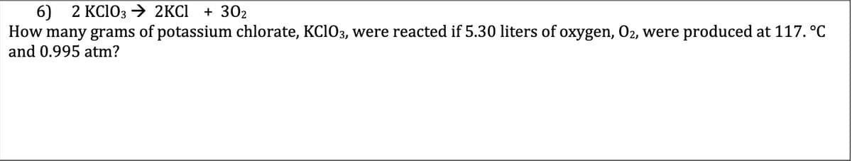 6) 2 KC103 → 2KCI
How many grams of potassium chlorate, KCI03, were reacted if 5.30 liters of oxygen, O2, were produced at 117. °C
+ 302
and 0.995 atm?
