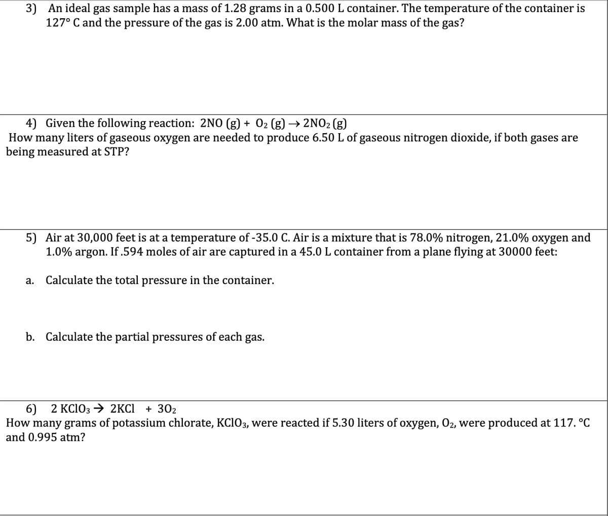 3) An ideal gas sample has a mass of 1.28 grams in a 0.500L container. The temperature of the container is
127° C and the pressure of the gas is 2.00 atm. What is the molar mass of the gas?
4) Given the following reaction: 2NO (g) + 02 (g) → 2NO2 (g)
How many liters of gaseous oxygen are needed to produce 6.50 L of gaseous nitrogen dioxide, if both gases are
being measured at STP?
5) Air at 30,000 feet is at a temperature of -35.0 C. Air is a mixture that is 78.0% nitrogen, 21.0% oxygen and
1.0% argon. If.594 moles of air are captured in a 45.0 L container from a plane flying at 30000 feet:
а.
Calculate the total pressure in the container.
b. Calculate the partial pressures of each gas.
6) 2 КCIO3 2KCI + 302
How many grams of potassium chlorate, KCIO3, were reacted if 5.30 liters of oxygen, O2, were produced at 117. °C
and 0.995 atm?
