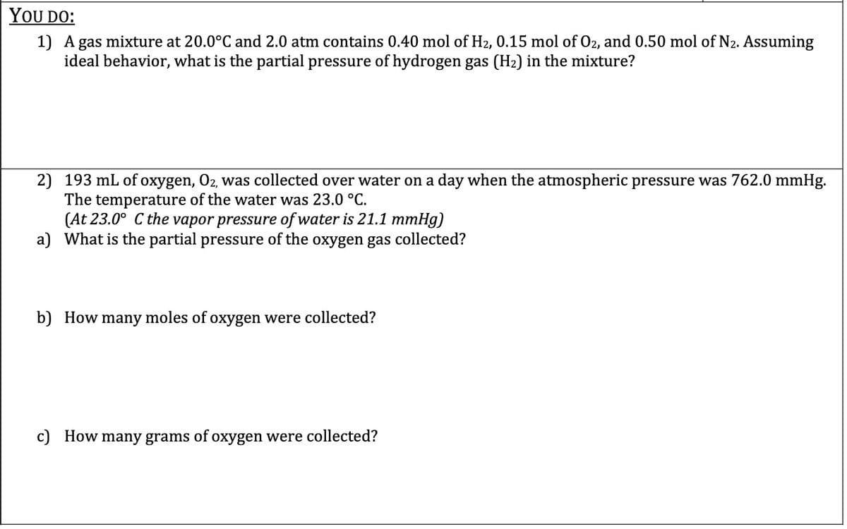 YOU DO:
1) A gas mixture at 20.0°C and 2.0 atm contains 0.40 mol of H2, 0.15 mol of 02, and 0.50 mol of N2. Assuming
ideal behavior, what is the partial pressure of hydrogen gas (H2) in the mixture?
2) 193 mL of oxygen, O2, was collected over water on a day when the atmospheric pressure was 762.0 mmHg.
The temperature of the water was 23.0 °C.
(At 23.0° C the vapor pressure of water is 21.1 mmHg)
a) What is the partial pressure of the oxygen gas collected?
b) How many moles of oxygen were collected?
c) How many grams of oxygen were collected?
