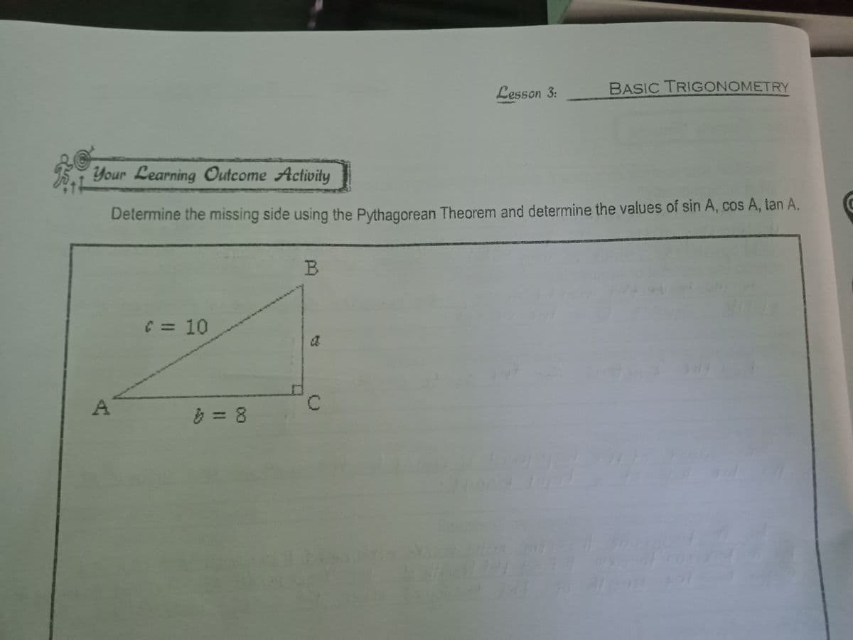 T
Your Learning Outcome Activity
Determine the missing side using the Pythagorean Theorem and determine the values of sin A, cos A, tan A.
C = 10
> = 8
B
Lesson 3:
C
BASIC TRIGONOMETRY