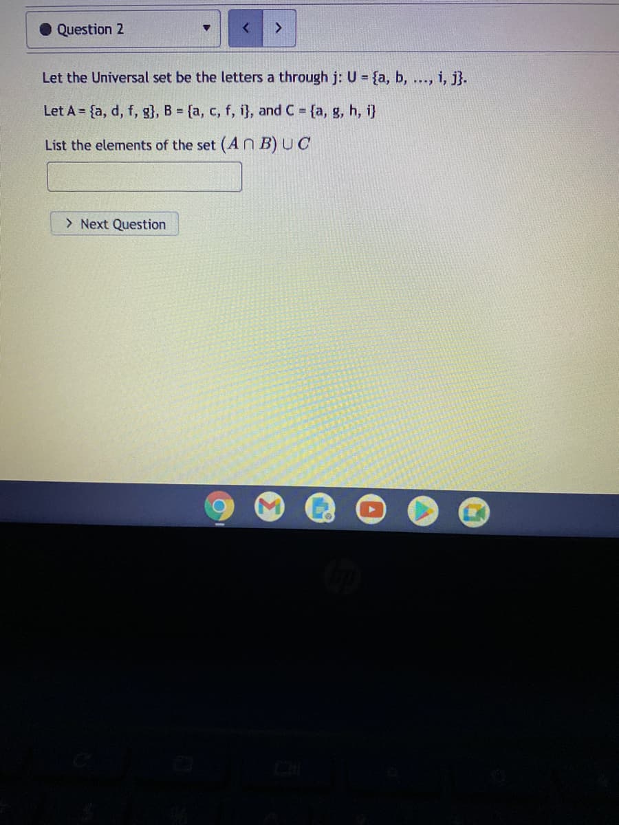 Question 2
Let the Universal set be the letters a through j: U = {a, b, ..., i, j}.
Let A = {a, d, f, g}, B = {a, c, f, i}, and C {a, g, h, i}
List the elements of the set (An B) UC
> Next Question
