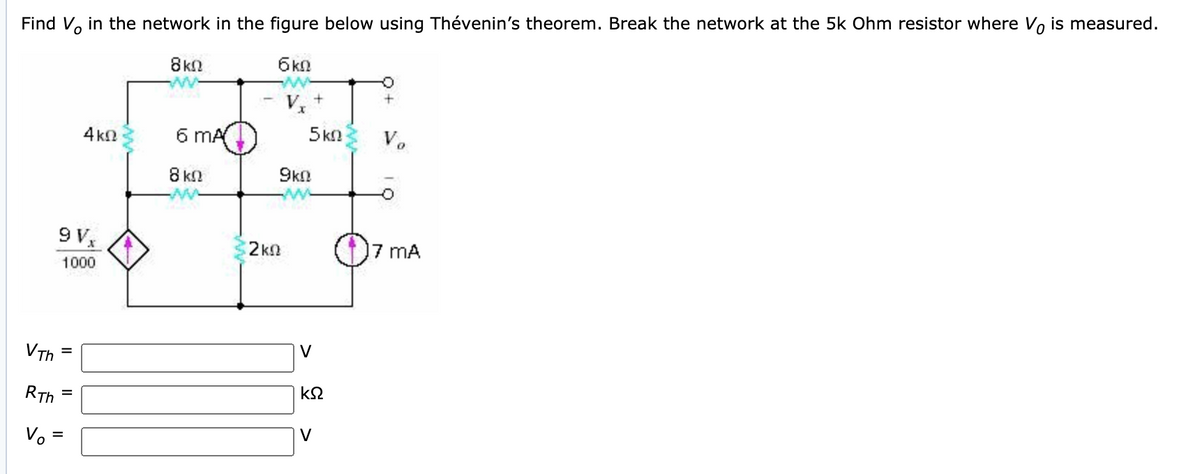 Find V, in the network in the figure below using Thévenin's theorem. Break the network at the 5k Ohm resistor where Vo is measured.
8kN
4 kn
6 mA
5 kn
V.
8 kn
9kn
9 V,
2kn
mA
1000
VTh
V
RTh
k2
Vo =
V
