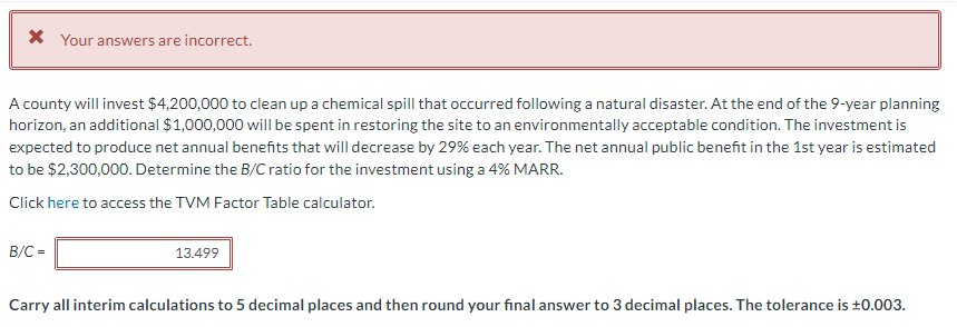 * Your answers are incorrect.
A county will invest $4,200,000 to clean up a chemical spill that occurred following a natural disaster. At the end of the 9-year planning
horizon, an additional $1,000,000 will be spent in restoring the site to an environmentally acceptable condition. The investment is
expected to produce net annual benefits that will decrease by 29% each year. The net annual public benefit in the 1st year is estimated
to be $2,300,000. Determine the B/C ratio for the investment using a 4% MARR.
Click here to access the TVM Factor Table calculator.
B/C =
13.499
Carry all interim calculations to 5 decimal places and then round your final answer to 3 decimal places. The tolerance is ±0.003.