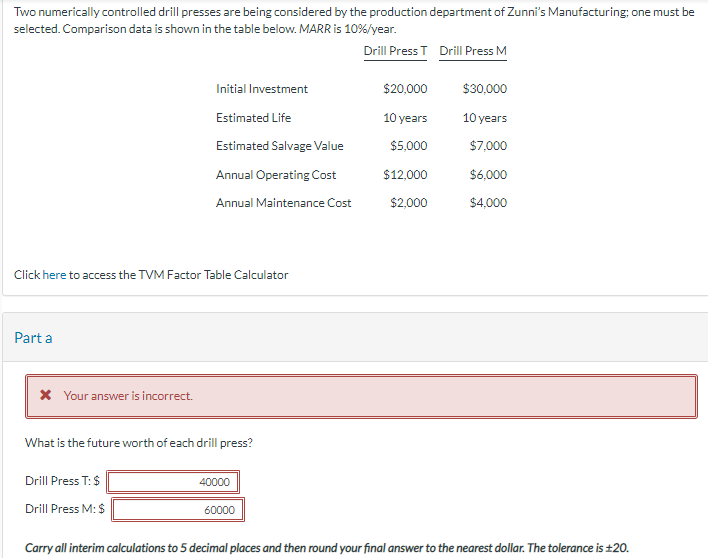 Two numerically controlled drill presses are being considered by the production department of Zunni's Manufacturing; one must be
selected. Comparison data is shown in the table below. MARR is 10%/year.
Drill Press T Drill Press M
Click here to access the TVM Factor Table Calculator
Part a
* Your answer is incorrect.
Initial Investment
Estimated Life
Estimated Salvage Value
Annual Operating Cost
Annual Maintenance Cost
What is the future worth of each drill press?
Drill Press T: $
Drill Press M: $
40000
60000
$20,000
10 years
$5,000
$12,000
$2,000
$30,000
10 years
$7,000
$6,000
$4,000
Carry all interim calculations to 5 decimal places and then round your final answer to the nearest dollar. The tolerance is ±20.