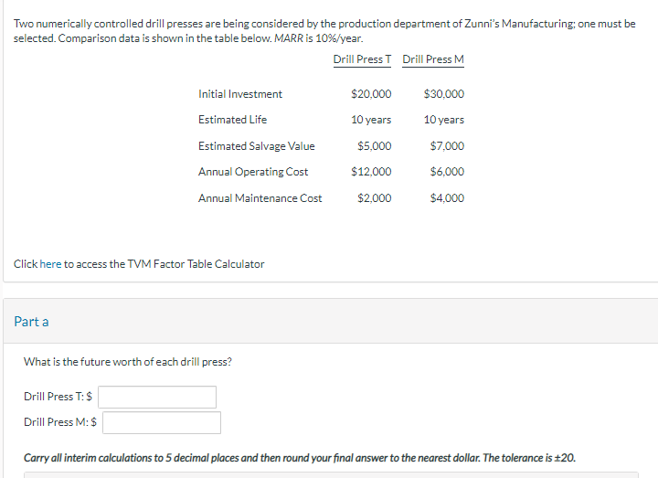 Two numerically controlled drill presses are being considered by the production department of Zunni's Manufacturing; one must be
selected. Comparison data is shown in the table below. MARR is 10%/year.
Drill Press T Drill Press M
Click here to access the TVM Factor Table Calculator
Part a
Initial Investment
Estimated Life
Estimated Salvage Value
Annual Operating Cost
Annual Maintenance Cost
What is the future worth of each drill press?
Drill Press T: $
Drill Press M: $
$20,000
10 years
$5,000
$12,000
$2,000
$30,000
10 years
$7,000
$6,000
$4,000
Carry all interim calculations to 5 decimal places and then round your final answer to the nearest dollar. The tolerance is ±20.