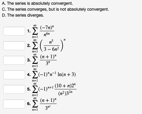 A. The series is absolutely convergent.
C. The series converges, but is not absolutely convergent.
D. The series diverges.
(-7п)"
nón
1.
n=
n
2.
3 — бп?
(п+ 1)"
3.
3"
n=1
00
4. E(-1)"n1 In(n + 3)
n=1
00
(10 + n)2"
5. E(-1)*+1
(n²)32n
n=1
00
(n + 1)"
6.
n=1
