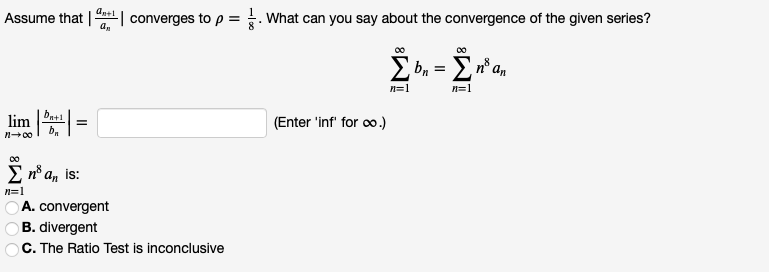 Assume that || converges to p =. What can you say about the convergence of the given series?
= E n° a,
n=1
n=1
bat1
lim
(Enter 'inf for oo.)
n+00
E nº an is:
n=1
A. convergent
B. divergent
C. The Ratio Test is inconclusive
