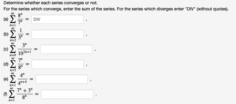 Determine whether each series converges or not.
For the series which converge, enter the sum of the series. For the series which diverges enter "DIV" (without quotes).
(a) E
8"
= DIV
7"
1
=
3"
n=2
3"
(c)
102n+1
n=0
7"
(d)
8"
4"
(e)
%3D
4"+4
n=1
00
7" + 3"
8"
n=1
II
