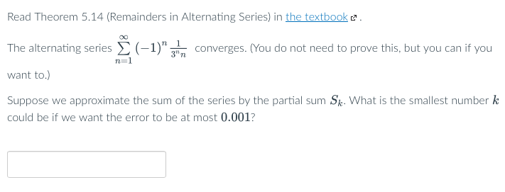 Read Theorem 5.14 (Remainders in Alternating Series) in the textbook 2.
The alternating series E (-1)" converges. (You do not need to prove this, but you can if you
3" n
n=1
want to.)
Suppose we approximate the sum of the series by the partial sum Sr. What is the smallest number k
could be if we want the error to be at most 0.001?
