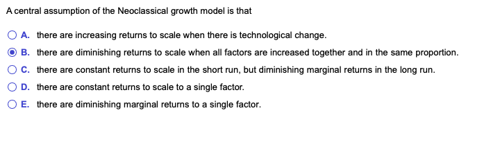 A central assumption of the Neoclassical growth model is that
A. there are increasing returns to scale when there is technological change.
B. there are diminishing returns to scale when all factors are increased together and in the same proportion.
c. there are constant returns to scale in the short run, but diminishing marginal returns in the long run.
O D. there are constant returns to scale to a single factor.
O E. there are diminishing marginal returns to a single factor.
