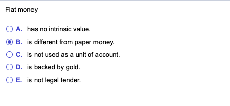 Fiat money
O A. has no intrinsic value.
O B. is different from paper money.
Oc. is not used as a unit of account.
O D. is backed by gold.
O E. is not legal tender.
