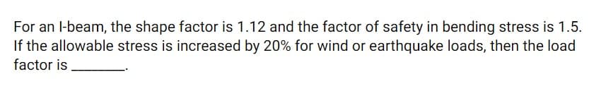 For an l-beam, the shape factor is 1.12 and the factor of safety in bending stress is 1.5.
If the allowable stress is increased by 20% for wind or earthquake loads, then the load
factor is
