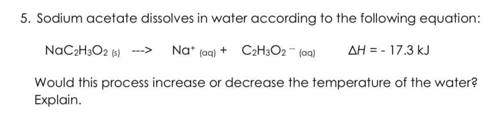 5. Sodium acetate dissolves in water according to the following equation:
NAC2H3O2 (s)
Nat (ag) + C2H3O2 ¨ (aq)
AH = - 17.3 kJ
--->
Would this process increase or decrease the temperature of the water?
Explain.
