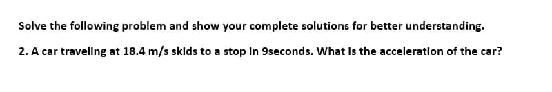 Solve the following problem and show your complete solutions for better understanding.
2. A car traveling at 18.4 m/s skids to a stop in 9seconds. What is the acceleration of the car?