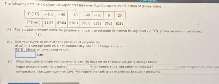 The following data below show the vapor pressure over liquid propane as a function of temperature.
T(°C) -100 -80-60 -40 20
0
20
P (torr) 21.65 97.83 320.1 833.0 1832 3545 6214
(a) Plot a vapor pressure curve for propane and use it to estimate its normal boiling point (in "C). (Enter an unrounded value.)
°C
(b) Use your curve to estimate the pressure of propane (in
atm) in a storage tank on a hot summer day when the temperature is
95°F. (Enter an unrounded value.)
atm
(c) What implications might your answer to part (b) have for an engineer designing storage tanks?
Vapor pressure does not depend
on temperature, but rather it increases
temperature, like warm summer days, will require the tank to be engineered to sustain pressures
with temperature. Even rela