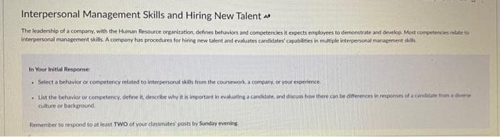 Interpersonal Management Skills and Hiring New Talent
The leadership of a company, with the Human Resource organization, defines behaviors and competencies it expects employees to demonstrate and develop. Most competencies relate to
interpersonal management skills. A company has procedures for hiring new talent and evaluates candidates' capabilities in multiple interpersonal management skills
In Your Initial Response:
. Select a behavior or competency related to interpersonal skills from the coursework, a company, or your experience.
List the behavior or competency, define it, describe why it is important in evaluating a candidate, and discuss how there can be differences in responses of a candidate from a diverse
culture or background.
Remember to respond to at least TWO of your classmates' posts by Sunday evening.