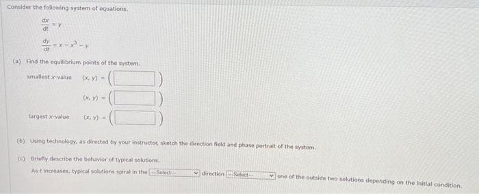 Consider the following system of equations.
dx
dt
dy
=y
y=x-x²-y
dt
(a) Find the equilibrium points of the system.
smallest x-value
(x, y) =
largest x-value
(x, y) =
(x, y) =
5
(b) Using technology, as directed by your instructor, sketch the direction field and phase portrait of the system.
(c) Briefly describe the behavior of typical solutions,
As t increases, typical solutions spiral in the Select
direction Select
one of the outside two solutions depending on the initial condition.