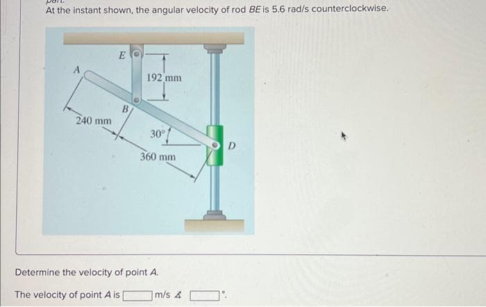 At the instant shown, the angular velocity of rod BE is 5.6 rad/s counterclockwise.
240 mm
E
192 mm
30°
360 mm
Determine the velocity of point A.
The velocity of point A is [
m/s A
D