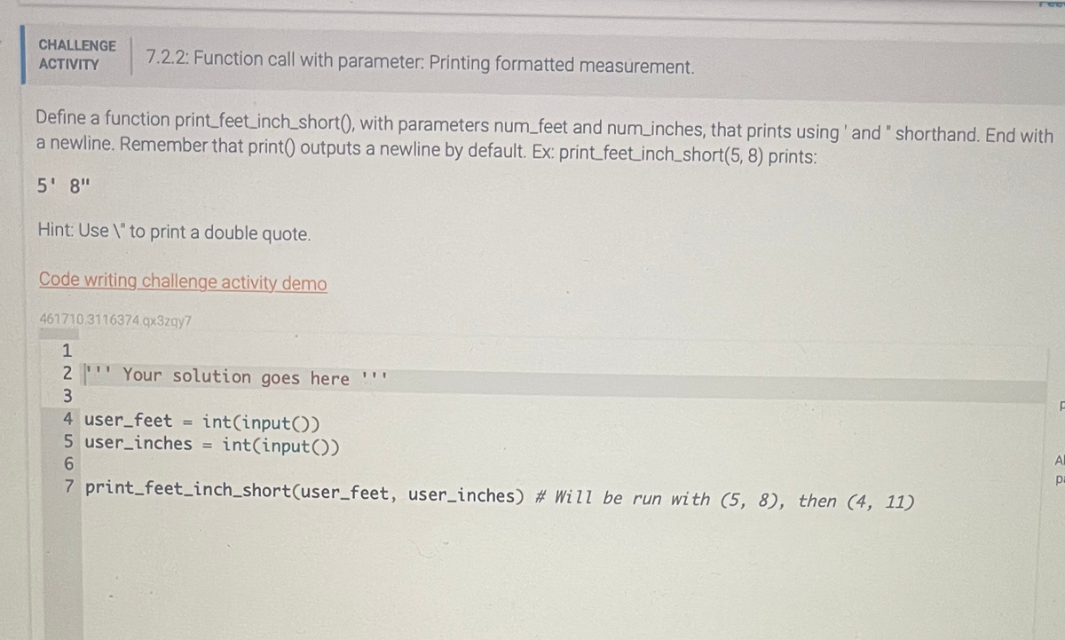 CHALLENGE 7.2.2: Function call with parameter: Printing formatted measurement.
ACTIVITY
Define a function print_feet_inch_short(), with parameters num_feet and num_inches, that prints using' and " shorthand. End with
a newline. Remember that print() outputs a newline by default. Ex: print_feet_inch_short(5, 8) prints:
5' 8"
Hint: Use \" to print a double quote.
Code writing challenge activity demo
461710.3116374.qx3zqy7
1
2 Your solution goes here "
234
111
4 user_feet = int(input())
5 user_inches = int(input())
6
7 print_feet_inch_short(user_feet, user_inches) # Will be run with (5, 8), then (4, 11)
F
Al
pa