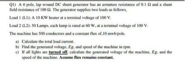 Q1) A 6 pole, lap wound DC shunt generator has an armature resistance of 0.1 and a shunt
field resistance of 100 2. The generator supplies two loads as follows,
Load 1 (LI): A 10 KW heater at a terminal voltage of 100 V.
Load 2 (L2): 50 Lamps, each lamp is rated at 60 W, at a terminal voltage of 100 V.
The machine has 500 conductors and a constant flux of,10 mwb/pole.
a) Calculate the total load current.
b) Find the generated voltage, Eg, and speed of the machine in rpm.
c) If all lights are turned off, calculate the generated voltage of the machine, Eg, and the
speed of the machine. Assume flux remains constant.
