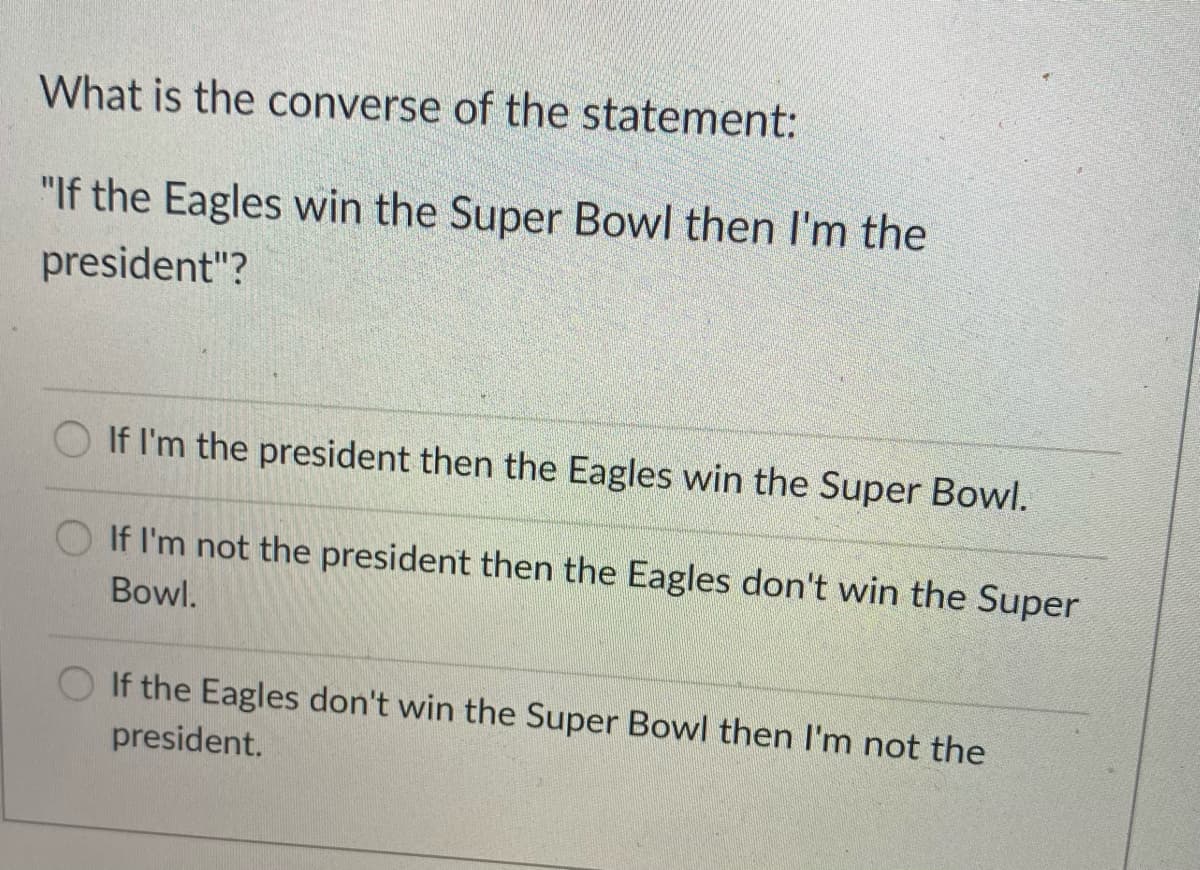 What is the converse of the statement:
"If the Eagles win the Super Bowl then I'm the
president"?
If I'm the president then the Eagles win the Super Bowl.
O If I'm not the president then the Eagles don't win the Super
Bowl.
If the Eagles don't win the Super Bowl then I'm not the
president.
