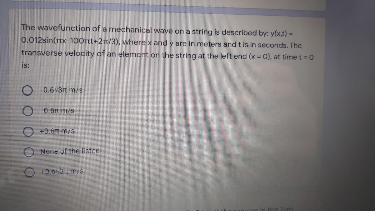 The wavefunction of a mnechanical wave on a string is described by: y(x,t) =
%D
0.012sin(TX-100t+2Tt/3), where x and y are in meters and t is in seconds. The
transverse velocity of an element on the string at the left end (x 0), at timet = 0
is:
-0.6v3Tt m/s
-0.6t m/s
O+0.6Tt m/s
O None of the listed
O +0.6 3Tm/s
concion in the 2-m
