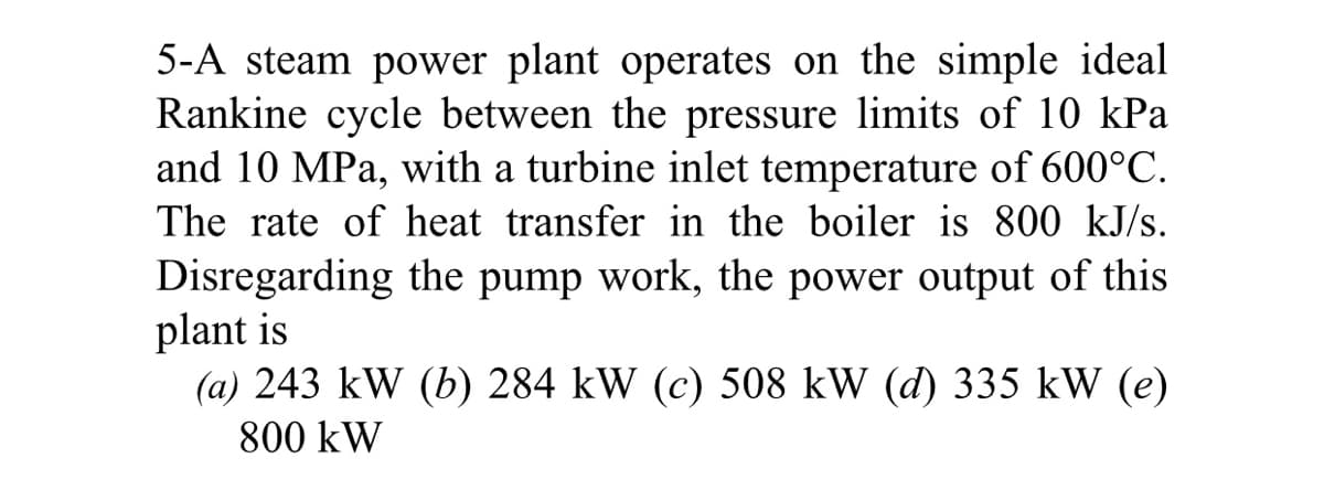 5-A steam power plant operates on the simple ideal
Rankine cycle between the pressure limits of 10 kPa
and 10 MPa, with a turbine inlet temperature of 600°C.
The rate of heat transfer in the boiler is 800 kJ/s.
Disregarding the pump work, the power output of this
plant is
(a) 243 kW (b) 284 kW (c) 508 kW (d) 335 kW (e)
800 kW
