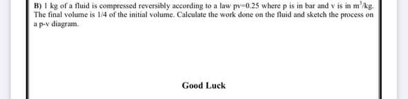 B) 1 kg of a fluid is compressed reversibly according to a law pv=0.25 where p is in bar and v is in m'/kg.
The final volume is 1/4 of the initial volume. Calculate the work done on the fluid and sketch the process on
a p-v diagram.
Good Luck
