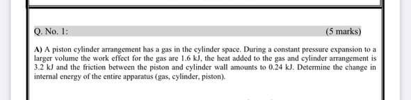 Q. No. 1:
(5 marks)
A) A piston cylinder arrangement has a gas in the cylinder space. During a constant pressure expansion to a
larger volume the work effect for the gas are 1.6 kJ, the heat added to the gas and cylinder arrangement is
3.2 kJ and the friction between the piston and cylinder wall amounts to 0.24 kJ. Determine the change in
internal energy of the entire apparatus (gas, cylinder, piston).
