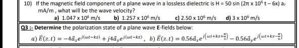 10) If the magnetic field component of a plane wave in a lossless dielectric is H = 50 sin (2n x 10° t- 6x) a:
mA/m, what will be the wave velocity?
a) 1.047 x 10° m/s
b) 1.257 x 10 m/s
c) 2.50 x 10° m/s
d) 3 x 10° m/s
Q3: Determine the polarization state of a plane wave E-fields below:
a) E (z.t) = -4ã,eut-ke) + j4āye/lut-kz2), b) E(z.t) = 0.56a̟e(ut+kz+) - 0.56ã,e (ut+kz-)
