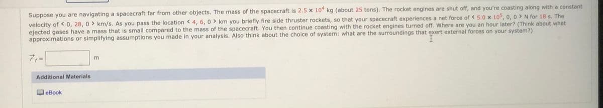 Suppose you are navigating a spacecraft far from other objects. The mass of the spacecraft is 2.5 x 10" kg (about 25 tons). The rocket engines are shut off, and you're coasting along with a constant
velocity of <0, 28, 0 > km/s. As you pass the location < 4, 6, 0 > km you briefly fire side thruster rockets, so that your spacecraft experiences a net force of < 5.0 x 105, 0, 0 > N for 18 s. The
ejected gases have a mass that is small compared to the mass of the spacecraft. You then continue coasting with the rocket engines turned off. Where are you an hour later? (Think about what
approximations or simplifying assumptions you made in your analysis. Also think about the choice of system: what are the surroundings that exert external forces on your system?)
Additional Materials
eBook
