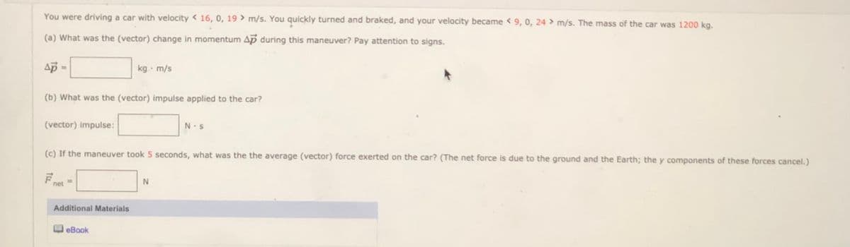 You were driving a car with velocity < 16, 0, 19 > m/s. You quickly turned and braked, and your velocity became < 9, 0, 24 > m/s. The mass of the car was 1200 kg.
(a) What was the (vector) change in momentum Ap during this maneuver? Pay attention to signs.
ap
kg m/s
(b) What was the (vector) impulse applied to the car?
(vector) impulse:
N.S
(c) If the maneuver took 5 seconds, what was the the average (vector) force exerted on the car? (The net force is due to the ground and the Earth; the y components of these forces cancel.)
net
Additional Materials
eBook
