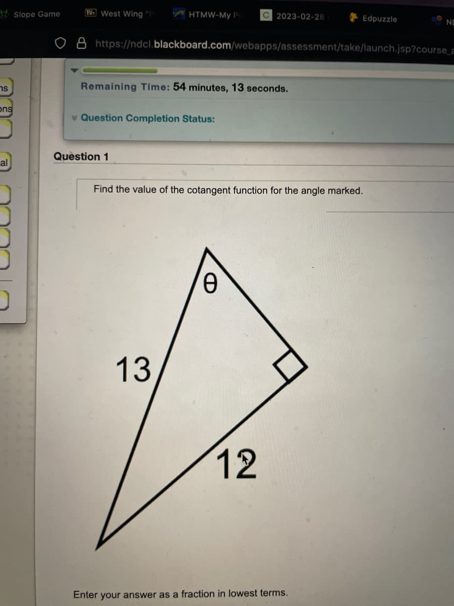 s
ons
al
Slope Game
Bb West Wing "P
HTMW-My Po
Remaining Time: 54 minutes, 13 seconds.
Question Completion Status:
Question 1
https://ndcl.blackboard.com/webapps/assessment/take/launch.jsp?course_a
13
C 2023-02-28
Find the value of the cotangent function for the angle marked.
0
12
Edpuzzle
Enter your answer as a fraction in lowest terms.
NO