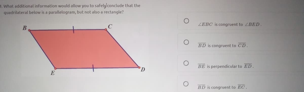 4. What additional information would allow you to safelyconclude that the
quadrilateral below is a parallelogram, but not also a rectangle?
ZEBC is congruent to ZBED.
BD is congruent to CD.
BE is perpendicular to ED.
E
BD is congruent to EC.
