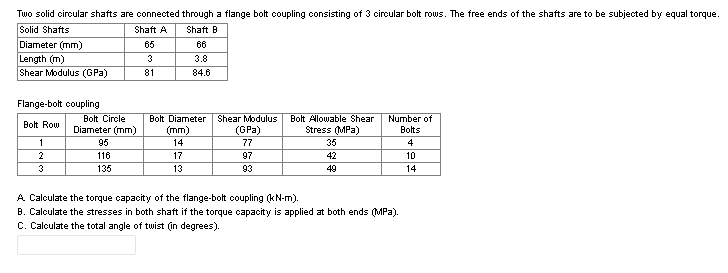 Two solid circular shafts are connected through a flange bolt coupling consisting of 3 circular bolt rows. The free ends of the shafts are to be subjected by equal torque.
Solid Shafts
Diameter (mm)
Length (m)
Shear Modulus (GPa)
Shaft A
Shaft B
65
66
3
3.8
81
84.6
Flange-bolt coupling
Bolt Circle
Diameter (mm)
Bolt Alowable Shear
Stress (MPa)
Bolt Diameter
Shear Modulus
Number of
Bolt Row
(mm)
(GPa)
Bolts
1
95
14
77
35
4
2
116
17
97
42
10
3
135
13
93
49
14
A Calculate the torque capacity of the flange-bolt coupling (kN-m).
B. Calculate the stresses in both shaft if the torque capacity is applied at both ends (MPa).
C. Calculate the total angle of twist (in degrees).
