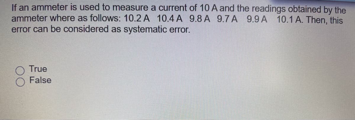 If an ammeter is used to measure a current of 10 A and the readings obtained by the
ammeter where as follows: 10.2 A 10.4 A 9.8 A 9.7 A 9.9 A 10.1 A. Then, this
error can be considered as systematic error.
True
False
