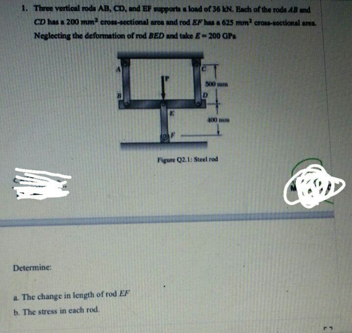 1. Three vertical rods AB, CD, and EF supports a load of 36 kN. Each of the rods AB and
CD has a 200 mm² cross-sectional arca and rod EF has a 625 mm? cross-sectional area.
Neglecting the deformation of rod BED and take E-200 GPa
500 mm
D
400 sum
Figure Q2.1: Steel rod
Determine:
a. The change in length of rod EF
b. The stress in each rod.
