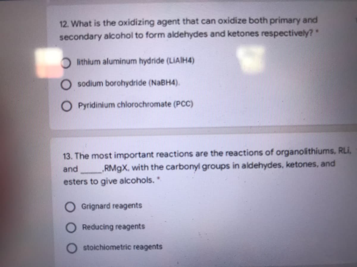 12. What is the oxidizing agent that can oxidize both primary and
secondary alcohol to form aldehydes and ketones respectively?"
O lithium aluminum hydride (LiAIH4)
O sodium borohydride (NaBH4).
O Pyridinium chlorochromate (PCC)
13. The most important reactions are the reactions of organolithiums, RLi,
RM9X, with the carbonyl groups in aldehydes, ketones, and
and
esters to give alcohols.*
Grignard reagents
Reducing reagents
stoichiometric reagents
