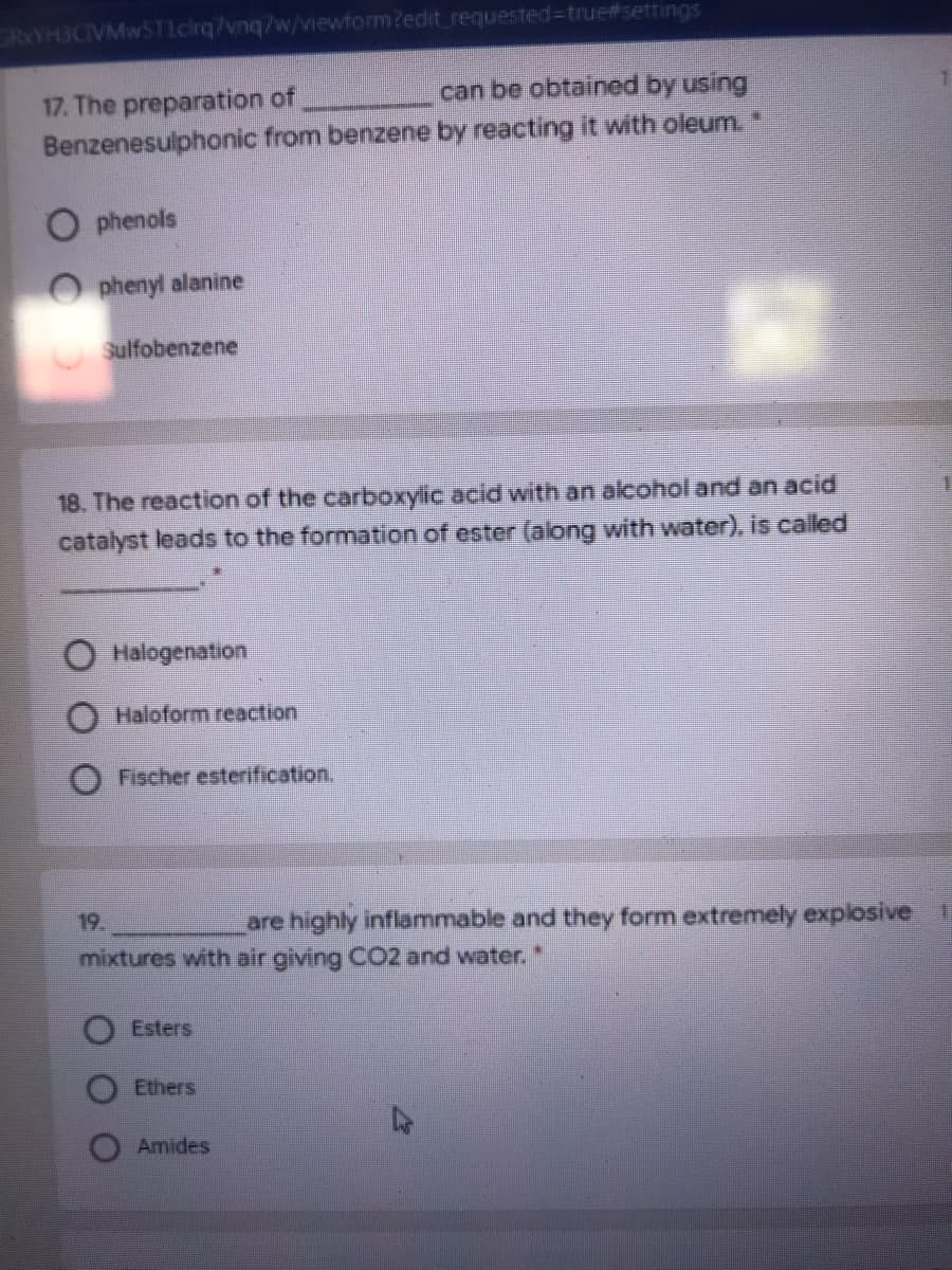 GRYH3CIVMw5TIcrq7vnq/w/wiewform?edit_requested3true#settings
can be obtained by using
17. The preparation of
Benzenesulphonic from benzene by reacting it with oleum.
phenols
phenyl alanine
Sulfobenzene
18. The reaction of the carboxylic acid with an alcohol and an acid
catalyst leads to the formation of ester (along with water), is called
O Halogenation
Haloform reaction
Fischer esterification.
19
are highly inflammable and they form extremely explosive
mixtures with air giving CO2 and water. "
Esters
Ethers
47
Amides
