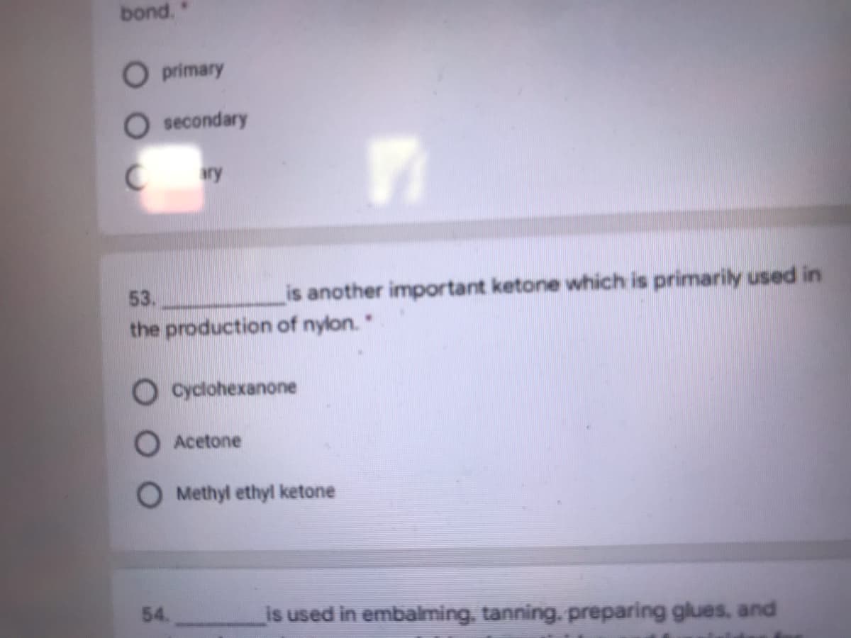 bond."
O primary
secondary
53.
is another important ketone which is primarily used in
the production of nylon."
Cyclohexanone
O Acetone
O Methyl ethyl ketone
54.
is used in embalming, tanning. preparing glues, and

